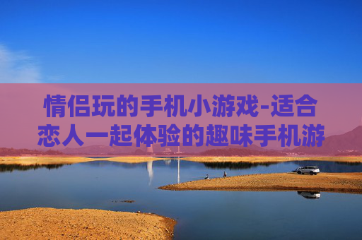 情侣玩的手机小游戏-适合恋人一起体验的趣味手机游戏