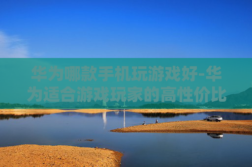 华为哪款手机玩游戏好-华为适合游戏玩家的高性价比机型揭秘