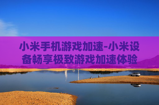 小米手机游戏加速-小米设备畅享极致游戏加速体验
