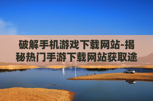 破解手机游戏下载网站-揭秘热门手游下载网站获取途径 破解手机游戏下载网站-揭秘热门手游下载网站获取途径