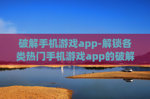 破解手机游戏app-解锁各类热门手机游戏app的破解方法