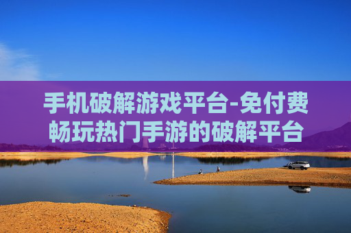 手机破解游戏平台-免付费畅玩热门手游的破解平台