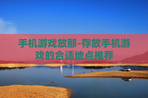 手机游戏放那-存放手机游戏的合适地点推荐 手机游戏放那-存放手机游戏的合适地点推荐