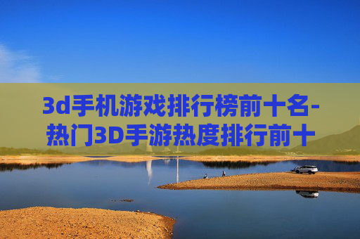 3d手机游戏排行榜前十名-热门3D手游热度排行前十大推荐