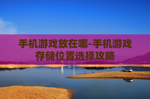 手机游戏放在哪-手机游戏存储位置选择攻略
