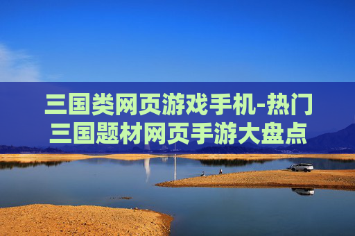 三国类网页游戏手机-热门三国题材网页手游大盘点