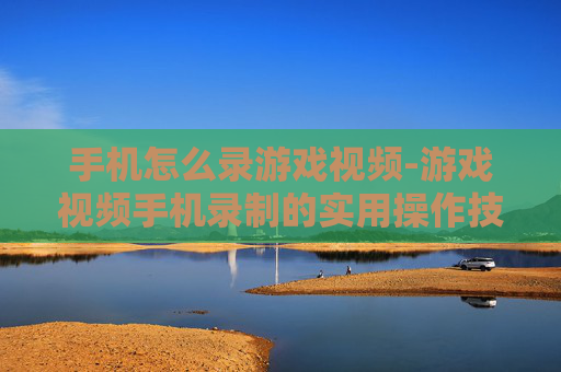 手机怎么录游戏视频-游戏视频手机录制的实用操作技巧