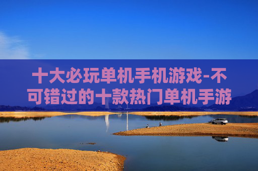 十大必玩单机手机游戏-不可错过的十款热门单机手游佳作