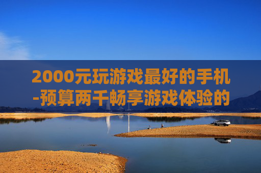 2000元玩游戏最好的手机-预算两千畅享游戏体验的高性价比手机