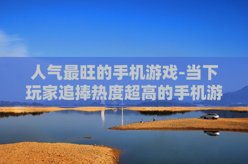 人气最旺的手机游戏-当下玩家追捧热度超高的手机游戏 人气最旺的手机游戏-当下玩家追捧热度超高的手机游戏