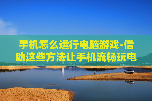 手机怎么运行电脑游戏-借助这些方法让手机流畅玩电脑游戏 手机怎么运行电脑游戏-借助这些方法让手机流畅玩电脑游戏