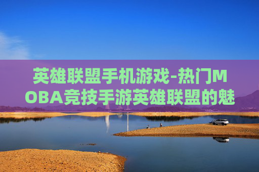 英雄联盟手机游戏-热门MOBA竞技手游英雄联盟的魅力体验
