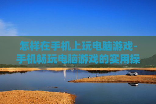 怎样在手机上玩电脑游戏-手机畅玩电脑游戏的实用操作方法