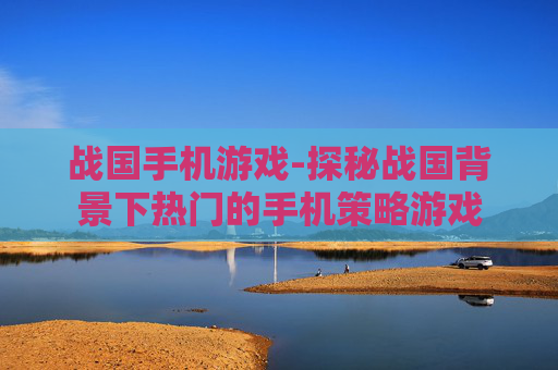 战国手机游戏-探秘战国背景下热门的手机策略游戏 战国手机游戏-探秘战国背景下热门的手机策略游戏