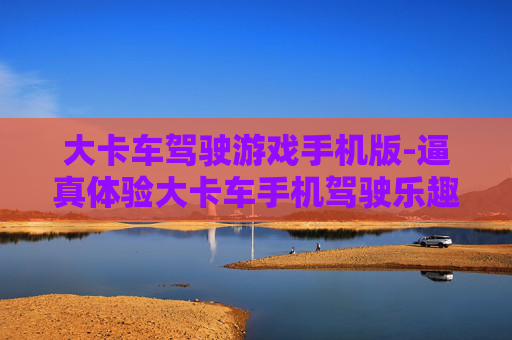 大卡车驾驶游戏手机版-逼真体验大卡车手机驾驶乐趣玩法