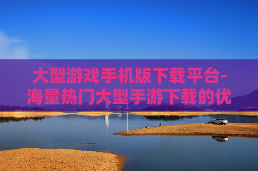 大型游戏手机版下载平台-海量热门大型手游下载的优质平台