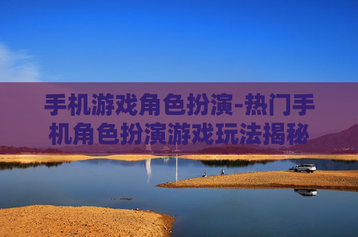 手机游戏角色扮演-热门手机角色扮演游戏玩法揭秘