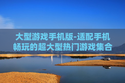 大型游戏手机版-适配手机畅玩的超大型热门游戏集合