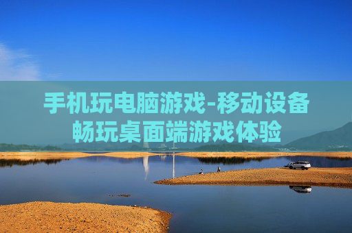 手机玩电脑游戏-移动设备畅玩桌面端游戏体验