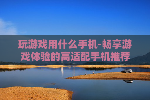 玩游戏用什么手机-畅享游戏体验的高适配手机推荐