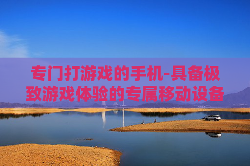 专门打游戏的手机-具备极致游戏体验的专属移动设备 专门打游戏的手机-具备极致游戏体验的专属移动设备