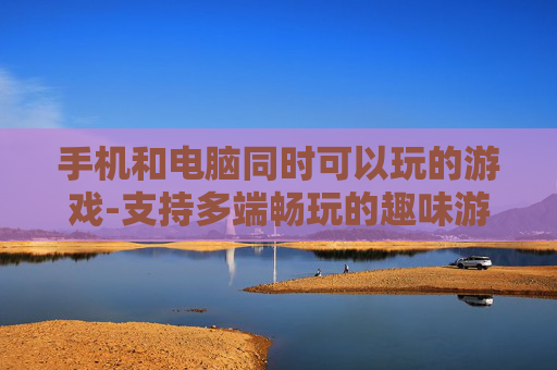 手机和电脑同时可以玩的游戏-支持多端畅玩的趣味游戏推荐