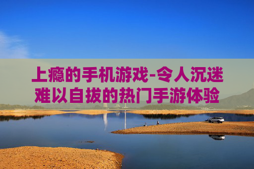 上瘾的手机游戏-令人沉迷难以自拔的热门手游体验