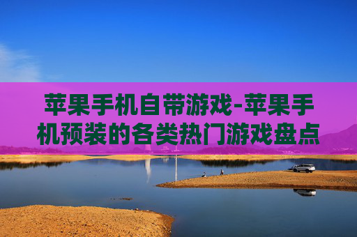 苹果手机自带游戏-苹果手机预装的各类热门游戏盘点