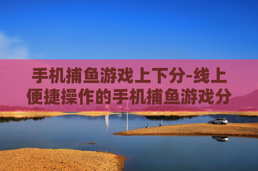 手机捕鱼游戏上下分-线上便捷操作的手机捕鱼游戏分数兑换