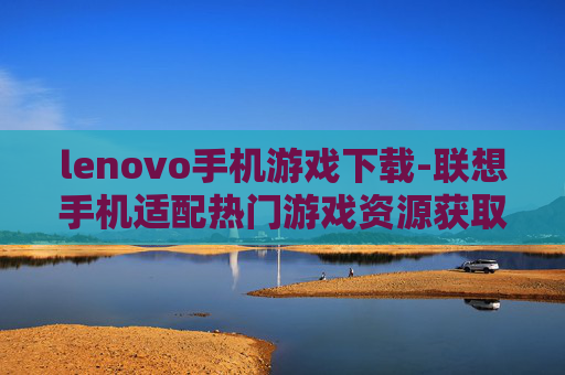 lenovo手机游戏下载-联想手机适配热门游戏资源获取