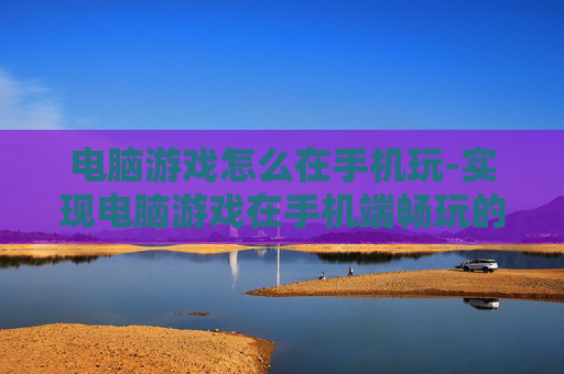 电脑游戏怎么在手机玩-实现电脑游戏在手机端畅玩的方法