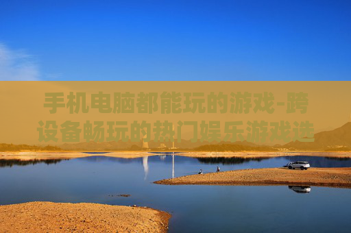 手机电脑都能玩的游戏-跨设备畅玩的热门娱乐游戏选择
