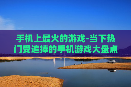 手机上最火的游戏-当下热门受追捧的手机游戏大盘点