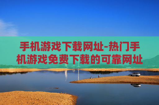 手机游戏下载网址-热门手机游戏免费下载的可靠网址推荐