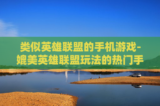 类似英雄联盟的手机游戏-媲美英雄联盟玩法的热门手机游戏推荐 类似英雄联盟的手机游戏-媲美英雄联盟玩法的热门手机游戏推荐