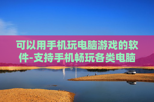 可以用手机玩电脑游戏的软件-支持手机畅玩各类电脑游戏的应用工具