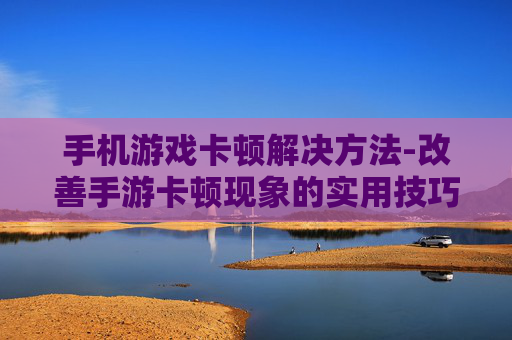手机游戏卡顿解决方法-改善手游卡顿现象的实用技巧