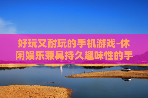 好玩又耐玩的手机游戏-休闲娱乐兼具持久趣味性的手游推荐
