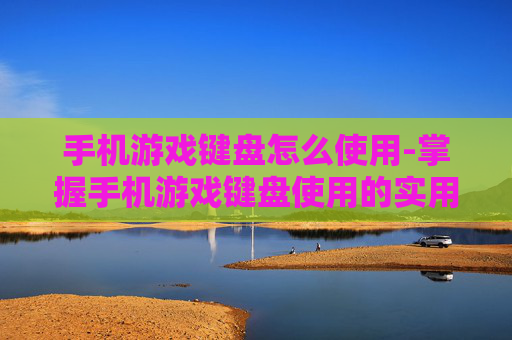 手机游戏键盘怎么使用-掌握手机游戏键盘使用的实用技巧