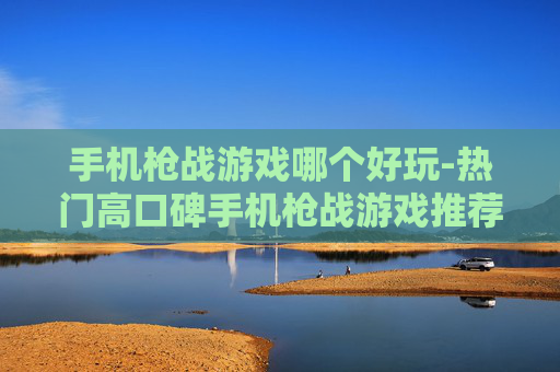 手机枪战游戏哪个好玩-热门高口碑手机枪战游戏推荐