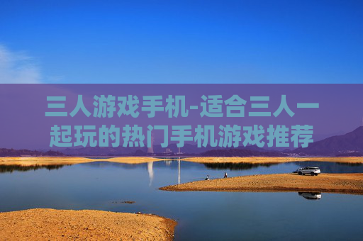 三人游戏手机-适合三人一起玩的热门手机游戏推荐
