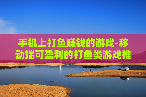 手机上打鱼赚钱的游戏-移动端可盈利的打鱼类游戏推荐