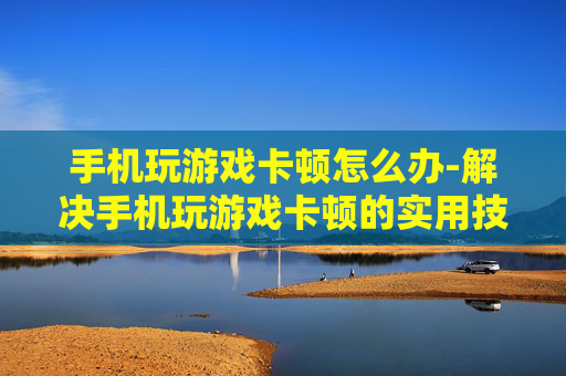 手机玩游戏卡顿怎么办-解决手机玩游戏卡顿的实用技巧