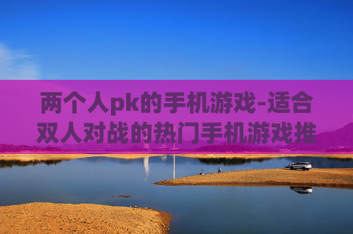 两个人pk的手机游戏-适合双人对战的热门手机游戏推荐