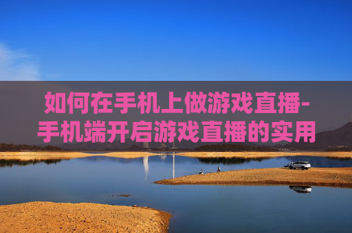 如何在手机上做游戏直播-手机端开启游戏直播的实用操作方法