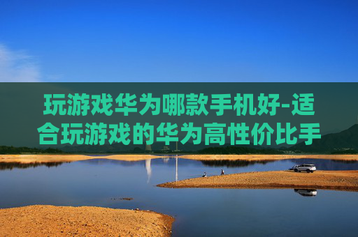 玩游戏华为哪款手机好-适合玩游戏的华为高性价比手机推荐 玩游戏华为哪款手机好-适合玩游戏的华为高性价比手机推荐