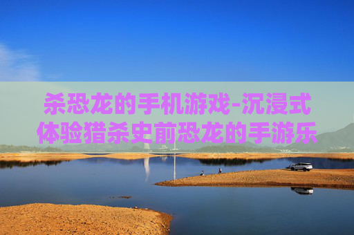 杀恐龙的手机游戏-沉浸式体验猎杀史前恐龙的手游乐趣