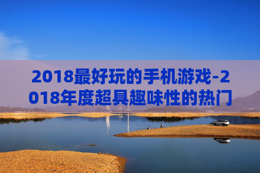 2018最好玩的手机游戏-2018年度超具趣味性的热门手游推荐 2018最好玩的手机游戏-2018年度超具趣味性的热门手游推荐