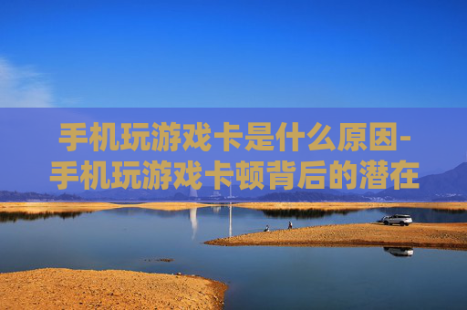手机玩游戏卡是什么原因-手机玩游戏卡顿背后的潜在因素 手机玩游戏卡是什么原因-手机玩游戏卡顿背后的潜在因素