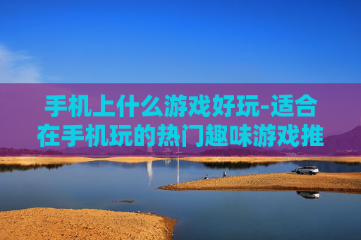 手机上什么游戏好玩-适合在手机玩的热门趣味游戏推荐 手机上什么游戏好玩-适合在手机玩的热门趣味游戏推荐